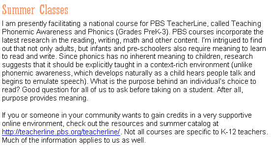 Text Box: Summer Classes
I am presently facilitating a national course for PBS TeacherLine, called Teaching Phonemic Awareness and Phonics (Grades PreK-3). PBS courses incorporate the latest research in the reading, writing, math and other content. I’m intrigued to find out that not only adults, but infants and pre-schoolers also require meaning to learn to read and write. Since phonics has no inherent meaning to children, research suggests that it should be explicitly taught in a context-rich environment (unlike phonemic awareness, which develops naturally as a child hears people talk and begins to emulate speech). What is the purpose behind an individual’s choice to read? Good question for all of us to ask before taking on a student. After all, purpose provides meaning.
If you or someone in your community wants to gain credits in a very supportive online environment, check out the resources and summer catalog at http://teacherline.pbs.org/teacherline/. Not all courses are specific to K-12 teachers. Much of the information applies to us as well.