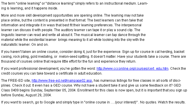 Text Box: The term �online learning� or �distance learning� simply refers to an instructional medium. Learning is learning, and it happens inside. More and more skill development opportunities are opening online. The learning may not take place online, but the content is presented in that format. The best learners can then take that information and integrate it in ways that best fit their learning preferences. The interpersonal learner can discuss it with people. The auditory learner can tape it or play a sound clip. The linguistic learner can read and write all about it. The musical learner can tap dance through the material while the existential learner  brings meaning to it all while looking into the sky with the naturalistic learner. On and on.If you haven�t taken an online course, consider doing it, just for the experience. Sign up for course in cat herding, basket casing, rock piling, gold medaling, or  melon-seed spitting. It doesn�t matter. Have your students take a course. There are thousand of courses online that require little effort for the fun and experience they return. If you want professional development, you�ve gotten the word: http://www.ccconline.org/courses/cert_edu.htm. Check the credit courses you can take toward a certificate in adult education.The FREE-ED site, http://www.free-ed.net/mainpage02.asp, has numerous listings for free classes in all sorts of disciplines. Check it out. It even has a GED course. Why not have a student take it and give us some feedback on it? GED Class 0409 begins Sunday, September 05, 2004. Enrollment for this class is now open, but it is important that you sign up before Sunday, August 29, 2004.If you want to search, go to Google and simply type in �online course in �.(your interest)� . No quotes. Watch the results.