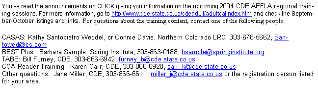 Text Box: You�ve read the announcements on CLICK giving you information on the upcoming 2004 CDE AEFLA regional training sessions. For more information, go to http://www.cde.state.co.us/cdeadult/adultcalindex.htm and check the September-October listings and links.  For questions about the training content, contact one of the following people:CASAS: Kathy Santopietro Weddel, or Connie Davis, Northern Colorado LRC, 303-678-5662, Santowed@cs.com
BEST Plus:  Barbara Sample, Spring Institute, 303-863-0188, bsample@springinstitute.org
TABE: Bill Furney, CDE, 303-866-6942, furney_b@cde.state.co.us
CCA Reader Training:  Karen Carr, CDE, 303-866-6920, carr_k@cde.state.co.us
Other questions:  Jane Miller, CDE, 303-866-6611, miller_j@cde.state.co.us or the registration person listed for your area.