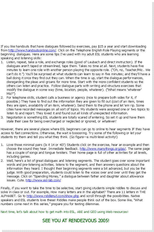Text Box: If you like handouts that have dialogues followed by exercises, pay $15 a year and start downloading from http://www.handoutsonline.com/. Click on the Telephone English Role Playing segments or the beginning  dialogues. Here are some tips I�ve used with my adult ESL students who are learning speaking and listening skills:Listen, repeat, take a role, and exchange roles (good ol� Laubach and direct instruction). If the dialogues aren�t taped or streamlined, tape them. Takes no time at all. Next, students have five minutes to learn one role with another person playing the opposite role. (�Oh, no, Teacher/Miz.. We can�t do it.�) You�ll be surprised at what students can learn to say in five minutes if the dialogue segments are short; and they�ll have a ball doing it once they find out they can. When the time is up, start the dialogue performances, disregarding the pleas and groans for more time. Start with the more confident students so the others can listen and practice.  Follow dialogue parts with writing and structure exercises that modify the dialogue in some way (time, location, people, whatever). (�What means �whatever� Miz?�)For telephone skills, student calls a business or agency (nice to prepare both sides for it, if possible.) They have to find out the information they are given to fill out (cost of an item, times they are open, availability of an item, whatever). Send them to the phone and let �em rip. Some cities have recorded messages on all sort of topics. My students were assigned one or two topics to listen to and report. They loved it and found out all kinds of unexpected information.Negotiation is something ESL students are totally scared of entering. So set it up and have them state their case for being overcharged or neglected or ignored, or whatever!Of course, there are several places where ESL beginners can go to online to hear segments IF they have access to fast connections. Otherwise, the wait is booooring. Try some of the following or let your students try them and tell you what they think. (Go figure�a multi-level activity!)Love what the site calls minimal pairs (Is it 14 or 40?). Students click on the exercise, hear an example and then choose the sound they hear. Immediate feedback. http://www.manythings.org/pp/. The same page has a couple of songs and tongue twisters. Their home page is full of other activities for all levels, including games.Well, here�s a list of great dialogues and listening segments. Students go over some important words and pre-listening activities, listen to the segment, and then answer questions about the information they heard. I thought their beginning segments were a bit advanced, but you be the judge. With good preparation, students could listen to the voices over and over until they get the message. Click on �Spending Money,� a dialogue between father and daughter about allowance issues. Cute. http://www.esl-lab.com/Finally, if you want to take the time to be selective, start giving students simple riddles to discuss and solve in class or out. For example, How many letters are in the alphabet? There are 11 letters in THE ALPHABET. Go to http://www.riddlenut.com/show.php and scroll through the possibilities. Native speakers and ESL students love these! Riddles make people think out of the box. Some like, �What numbers come next in this series,� prepare you for testing dilemmas. Next time, let�s talk about how to get math into ESL, ABE and GED using Web resources!SEE YOU AT RENDEZVOUS 2005!